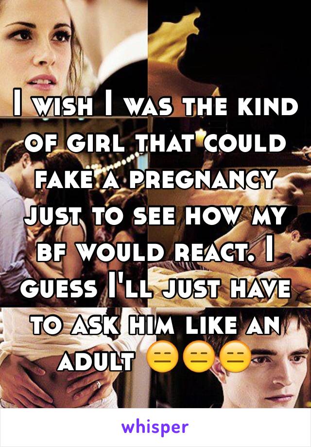 I wish I was the kind of girl that could fake a pregnancy just to see how my bf would react. I guess I'll just have to ask him like an adult 😑😑😑