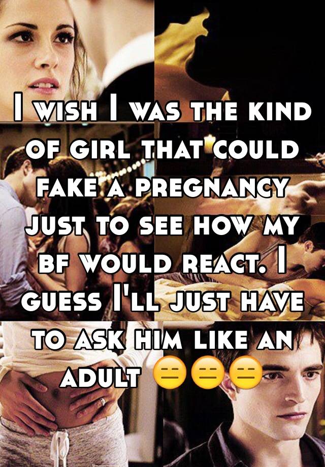 I wish I was the kind of girl that could fake a pregnancy just to see how my bf would react. I guess I'll just have to ask him like an adult 😑😑😑