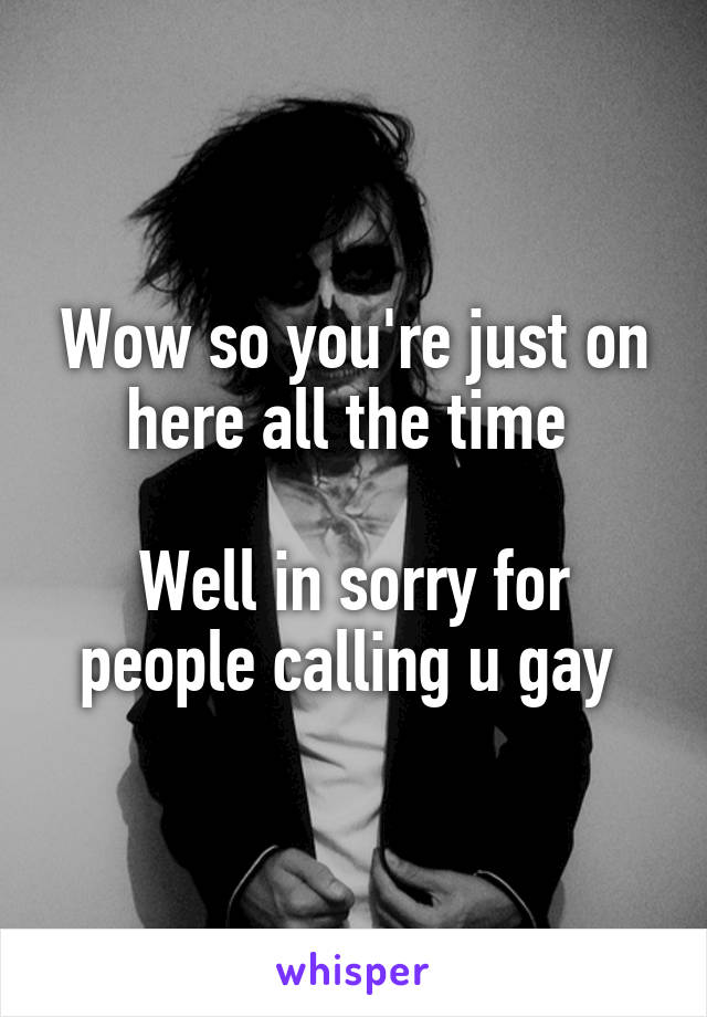 Wow so you're just on here all the time 

Well in sorry for people calling u gay 