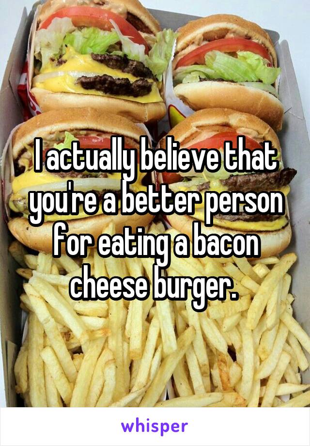 I actually believe that you're a better person for eating a bacon cheese burger. 