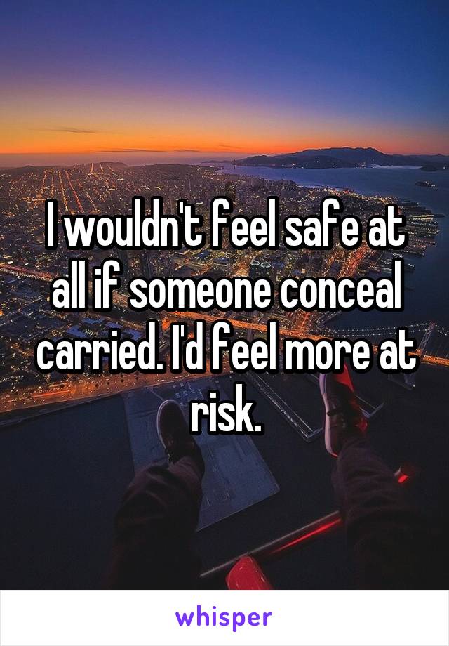 I wouldn't feel safe at all if someone conceal carried. I'd feel more at risk.