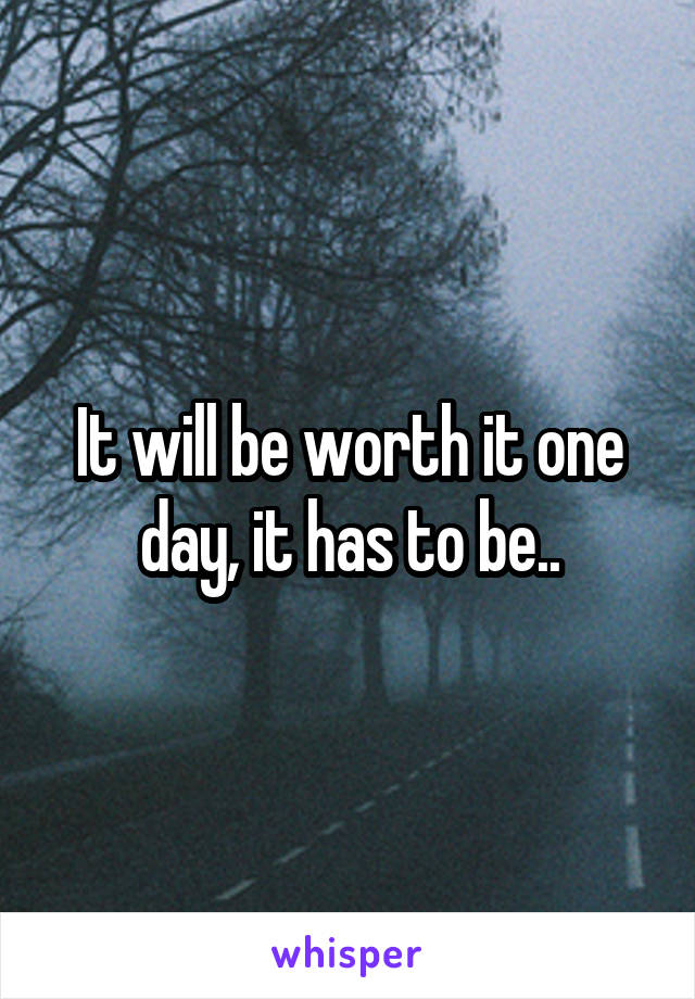 It will be worth it one day, it has to be..