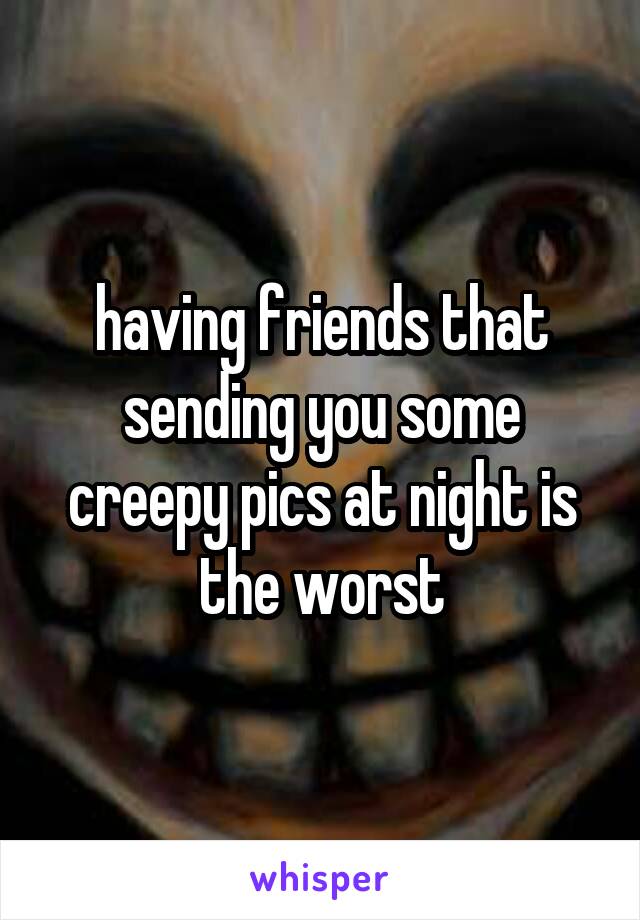 having friends that sending you some creepy pics at night is the worst