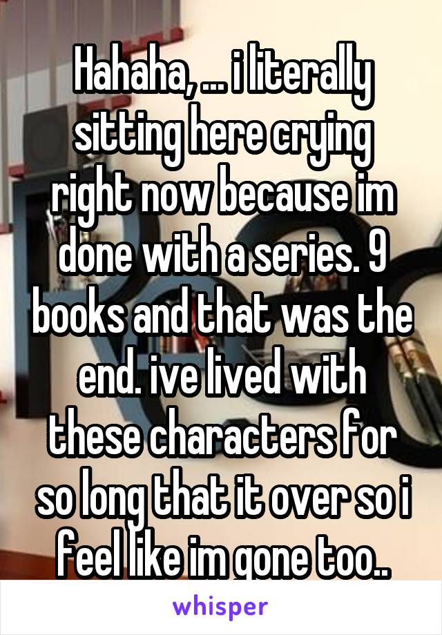 Hahaha, ... i literally sitting here crying right now because im done with a series. 9 books and that was the end. ive lived with these characters for so long that it over so i feel like im gone too..