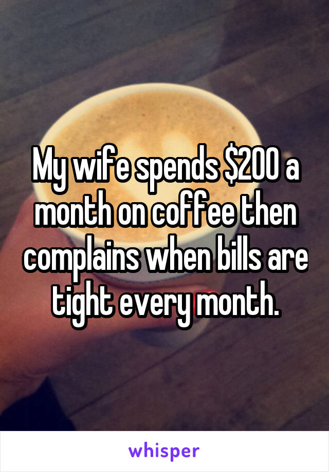 My wife spends $200 a month on coffee then complains when bills are tight every month.