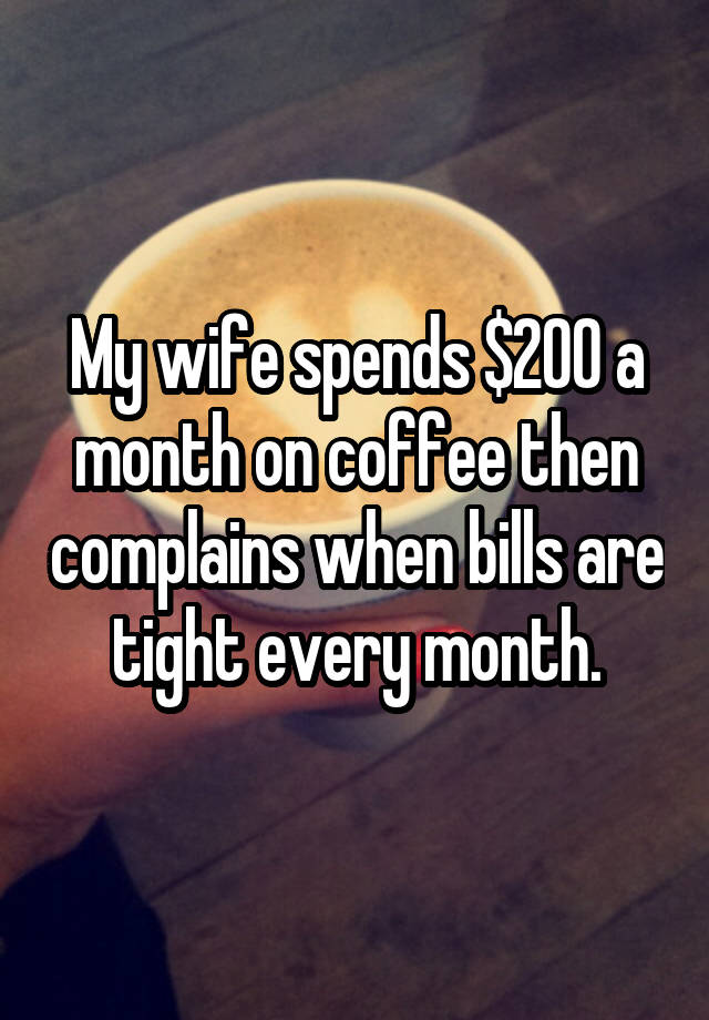 My wife spends $200 a month on coffee then complains when bills are tight every month.