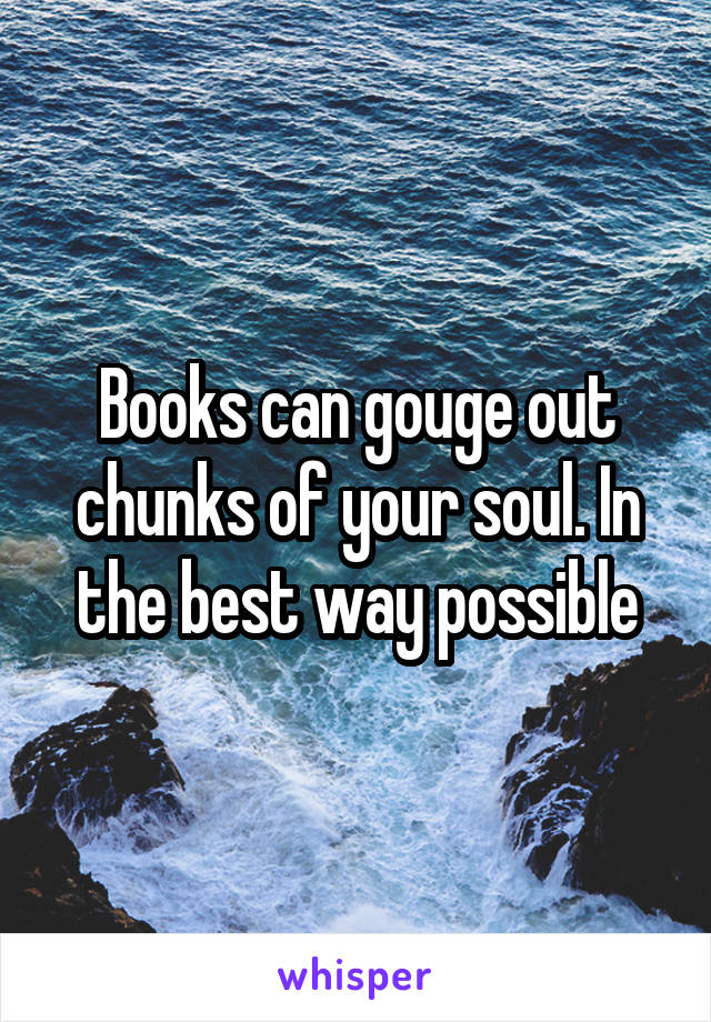 Books can gouge out chunks of your soul. In the best way possible