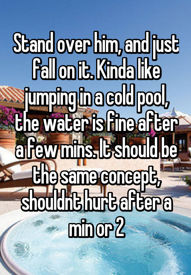 stand-over-him-and-just-fall-on-it-kinda-like-jumping-in-a-cold-pool