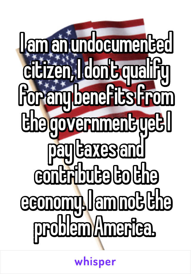 I am an undocumented citizen, I don't qualify for any benefits from the government yet I pay taxes and contribute to the economy. I am not the problem America. 