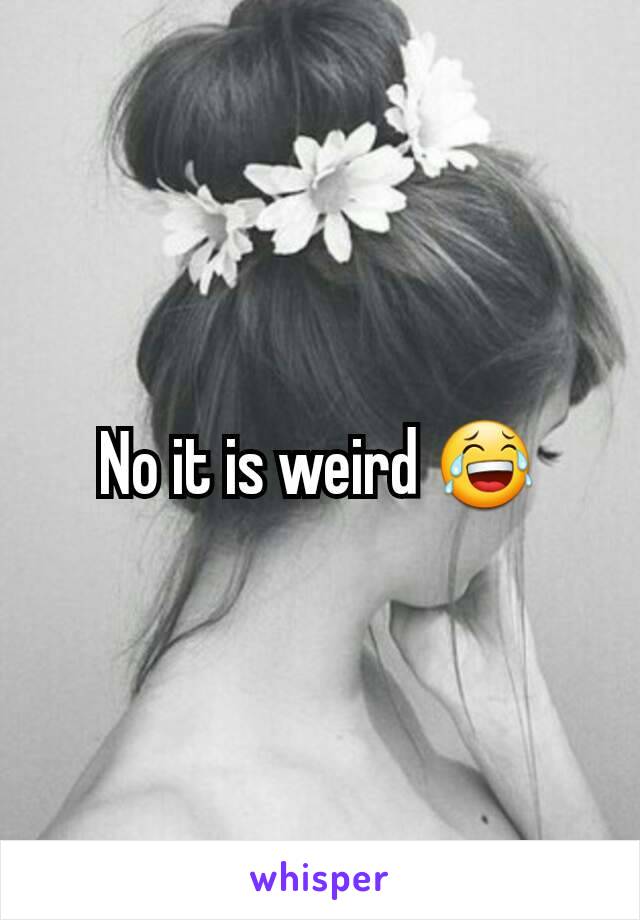 No it is weird 😂