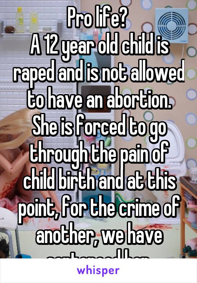 Pro life? 
A 12 year old child is raped and is not allowed to have an abortion. She is forced to go through the pain of child birth and at this point, for the crime of another, we have sentenced her.