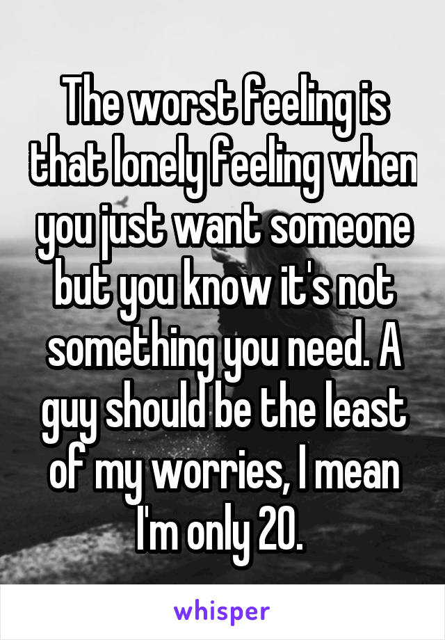 The worst feeling is that lonely feeling when you just want someone but you know it's not something you need. A guy should be the least of my worries, I mean I'm only 20. 