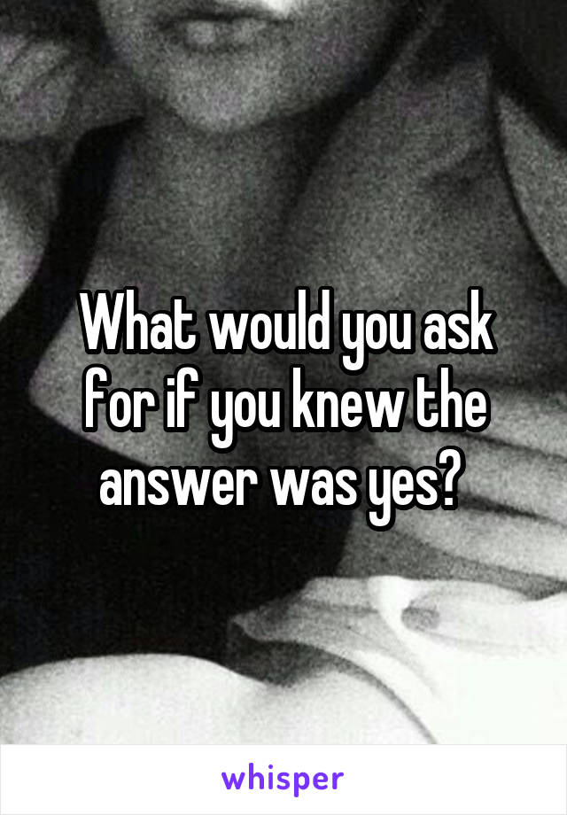 What would you ask for if you knew the answer was yes? 