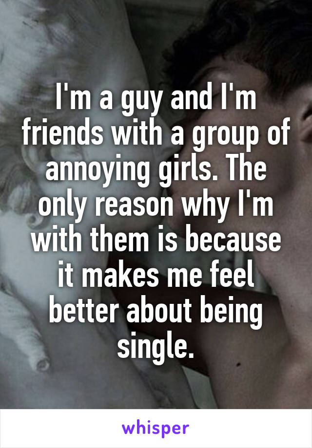 I'm a guy and I'm friends with a group of annoying girls. The only reason why I'm with them is because it makes me feel better about being single.