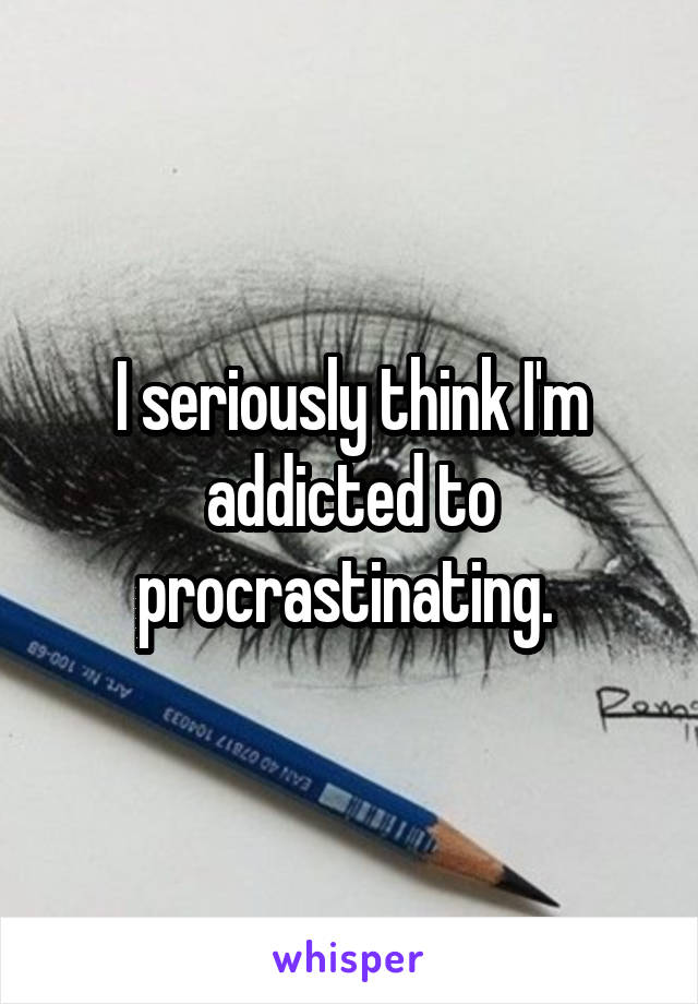 I seriously think I'm addicted to procrastinating. 