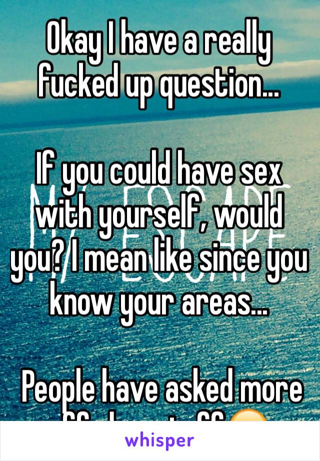 Okay I have a really fucked up question...

If you could have sex with yourself, would you? I mean like since you know your areas...

 People have asked more effed up stuff😐