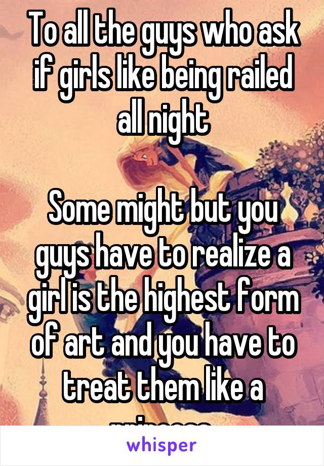 To all the guys who ask if girls like being railed all night

Some might but you guys have to realize a girl is the highest form of art and you have to treat them like a princess 