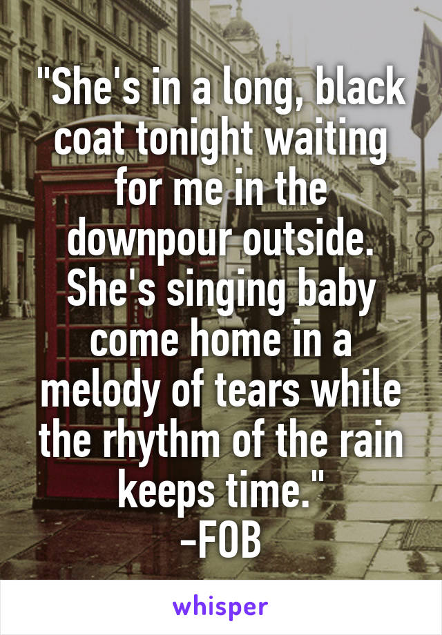 "She's in a long, black coat tonight waiting for me in the downpour outside. She's singing baby come home in a melody of tears while the rhythm of the rain keeps time."
-FOB