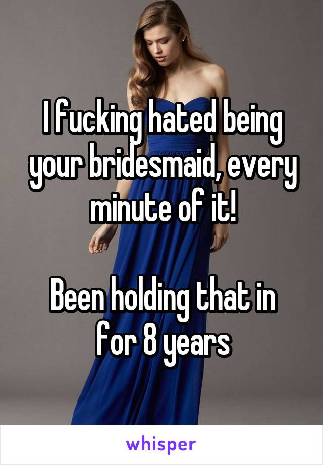 I fucking hated being your bridesmaid, every minute of it!

Been holding that in for 8 years