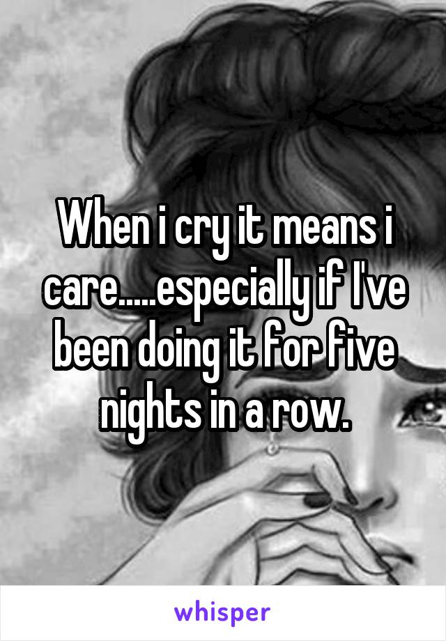 When i cry it means i care.....especially if I've been doing it for five nights in a row.