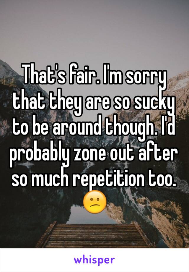 That's fair. I'm sorry that they are so sucky to be around though. I'd probably zone out after so much repetition too. 
😕