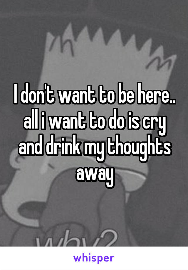 I don't want to be here.. all i want to do is cry and drink my thoughts away