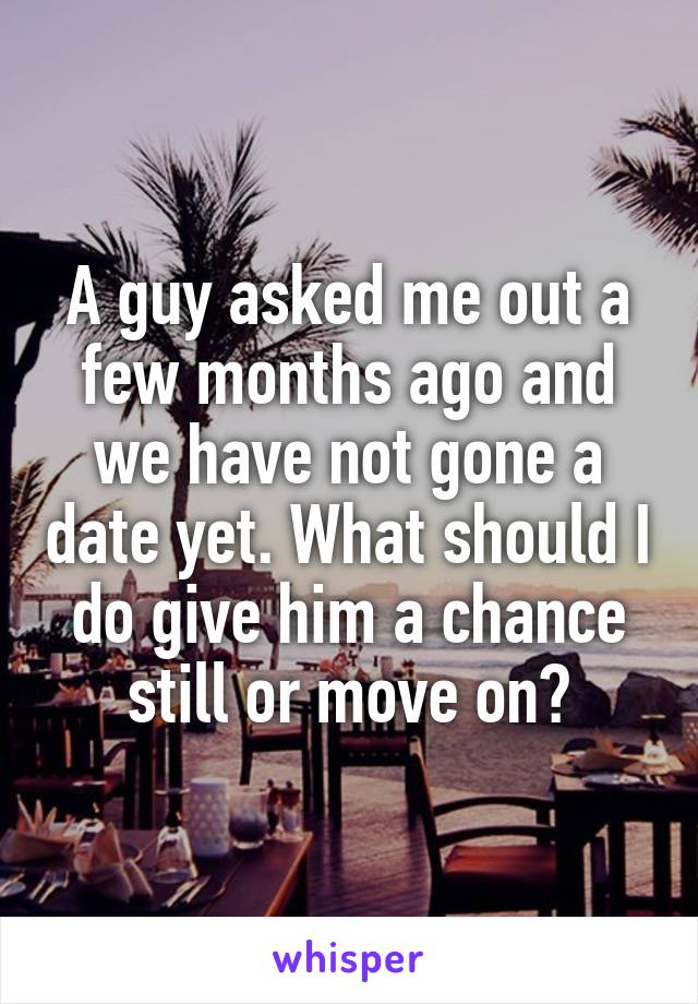 A guy asked me out a few months ago and we have not gone a date yet. What should I do give him a chance still or move on?