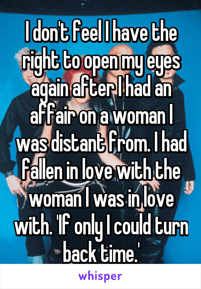 I don't feel I have the right to open my eyes again after I had an affair on a woman I was distant from. I had fallen in love with the woman I was in love with. 'If only I could turn back time.'