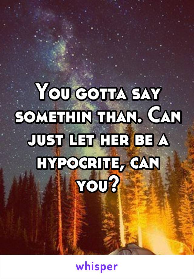 You gotta say somethin than. Can just let her be a hypocrite, can you?