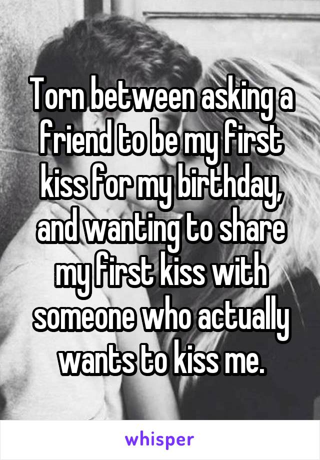 Torn between asking a friend to be my first kiss for my birthday, and wanting to share my first kiss with someone who actually wants to kiss me.