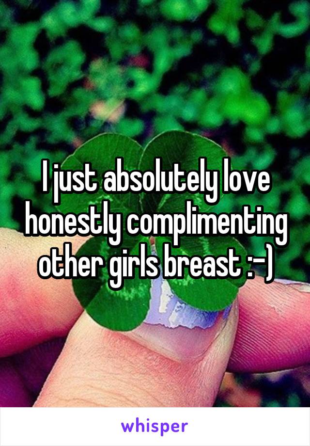 I just absolutely love honestly complimenting other girls breast :-)