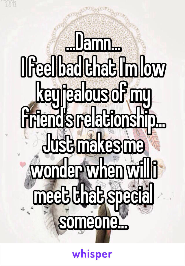 ...Damn...
I feel bad that I'm low key jealous of my friend's relationship...
Just makes me wonder when will i meet that special someone...