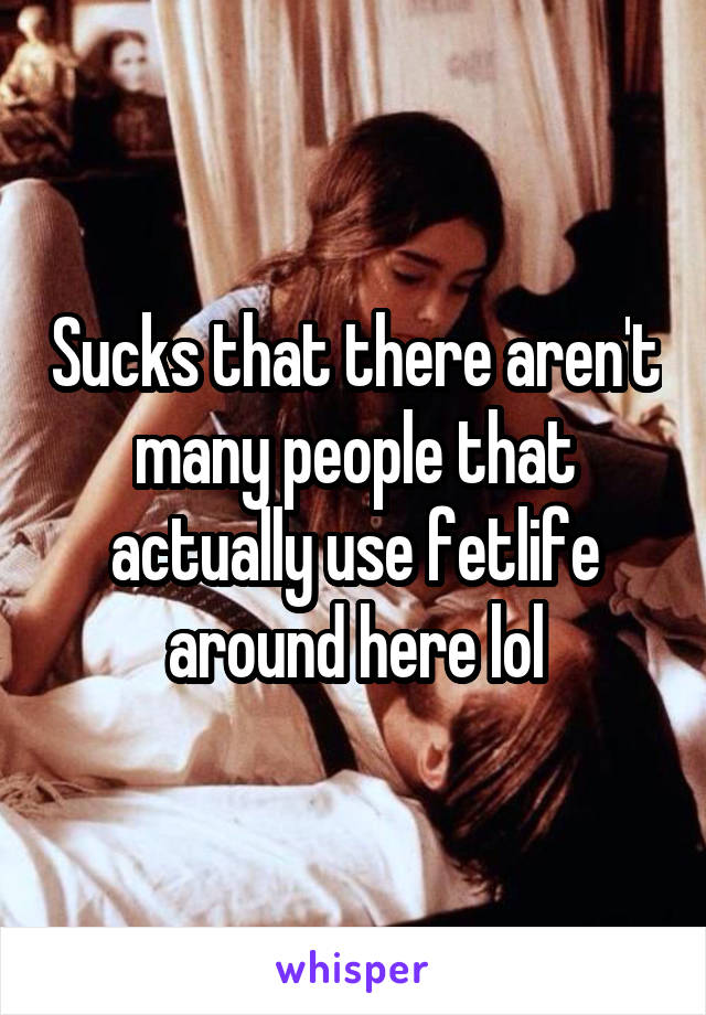 Sucks that there aren't many people that actually use fetlife around here lol