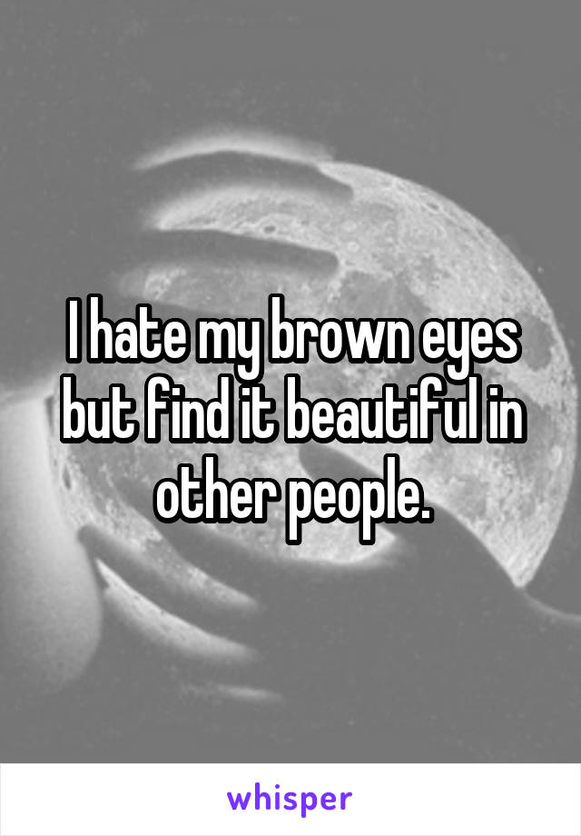 I hate my brown eyes but find it beautiful in other people.