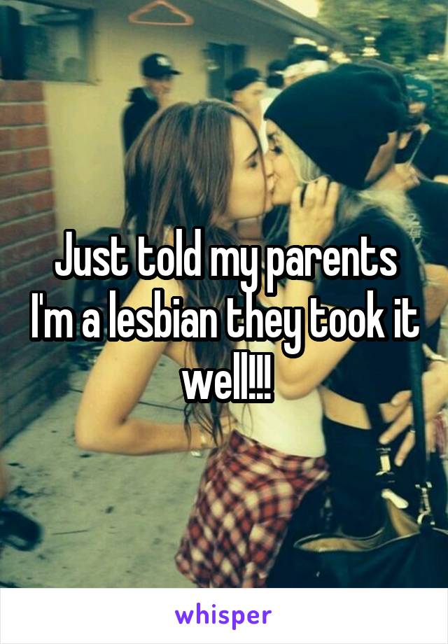 Just told my parents I'm a lesbian they took it well!!!