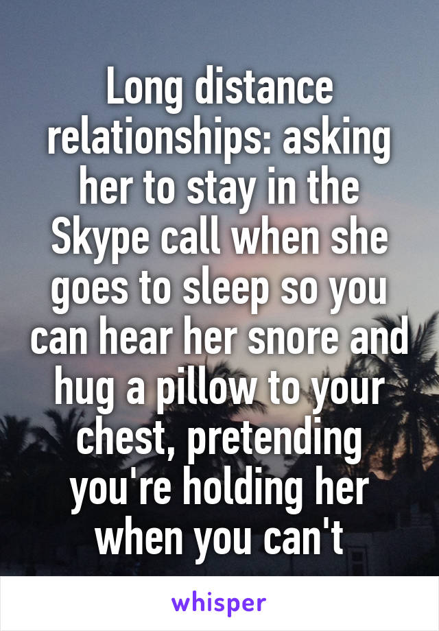 Long distance relationships: asking her to stay in the Skype call when she goes to sleep so you can hear her snore and hug a pillow to your chest, pretending you're holding her when you can't