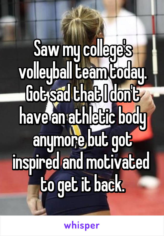 Saw my college's volleyball team today. Got sad that I don't have an athletic body anymore but got inspired and motivated  to get it back.