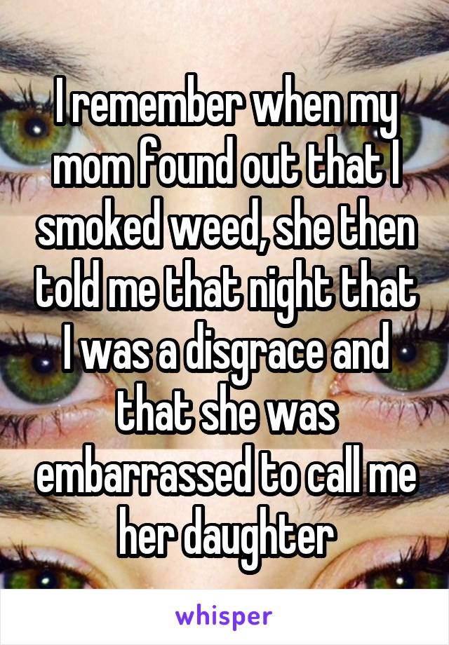 I remember when my mom found out that I smoked weed, she then told me that night that I was a disgrace and that she was embarrassed to call me her daughter