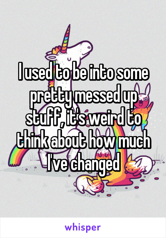 I used to be into some pretty messed up stuff, it's weird to think about how much I've changed