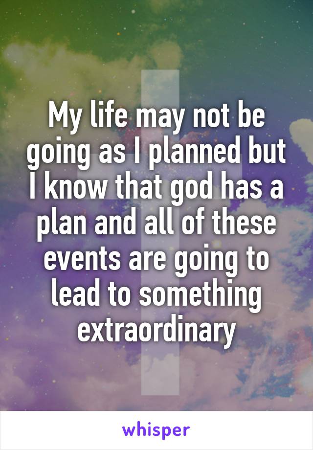 My life may not be going as I planned but I know that god has a plan and all of these events are going to lead to something extraordinary