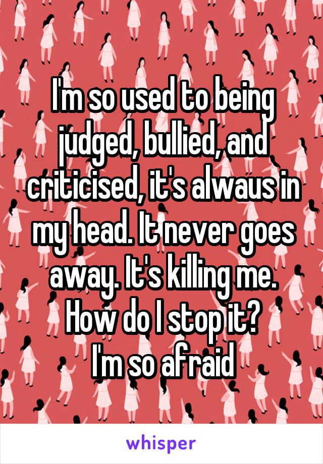 I'm so used to being judged, bullied, and criticised, it's alwaus in my head. It never goes away. It's killing me. How do I stop it?
I'm so afraid