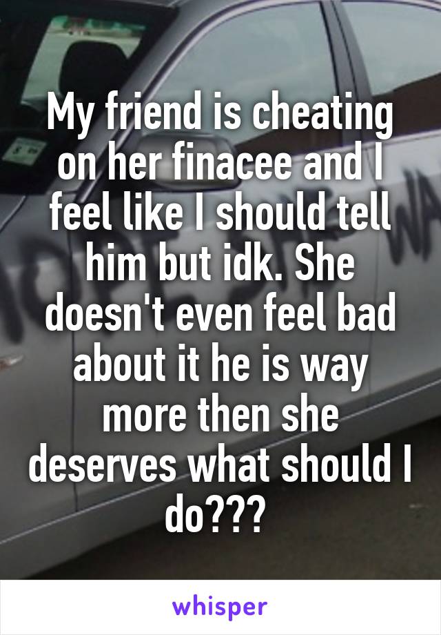 My friend is cheating on her finacee and I feel like I should tell him but idk. She doesn't even feel bad about it he is way more then she deserves what should I do??? 