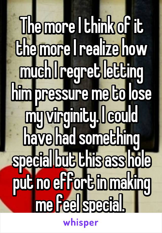 The more I think of it the more I realize how much I regret letting him pressure me to lose my virginity. I could have had something special but this ass hole put no effort in making me feel special. 