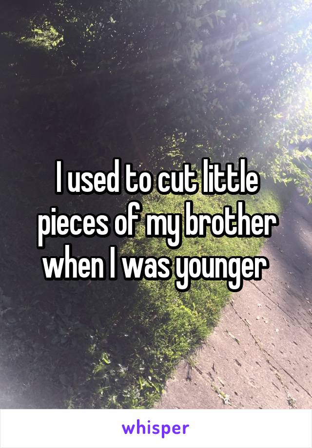 I used to cut little pieces of my brother when I was younger 