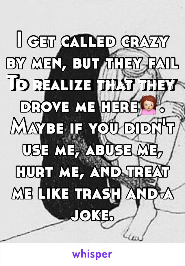 I get called crazy by men, but they fail
To realize that they drove me here🙍. Maybe if you didn't use me, abuse me, hurt me, and treat me like trash and a joke. 