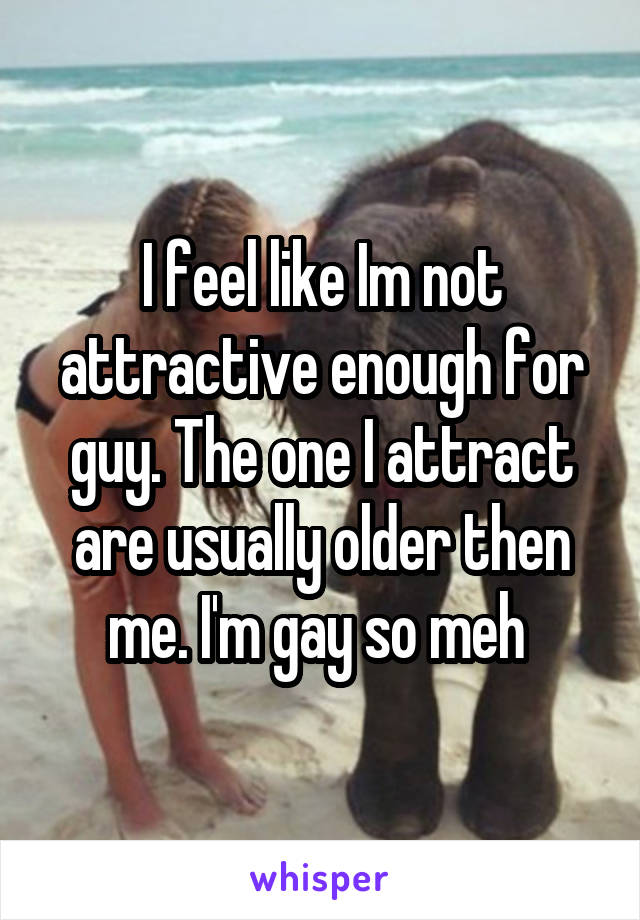 I feel like Im not attractive enough for guy. The one I attract are usually older then me. I'm gay so meh 