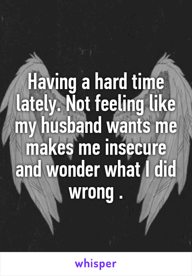 Having a hard time lately. Not feeling like my husband wants me makes me insecure and wonder what I did wrong .