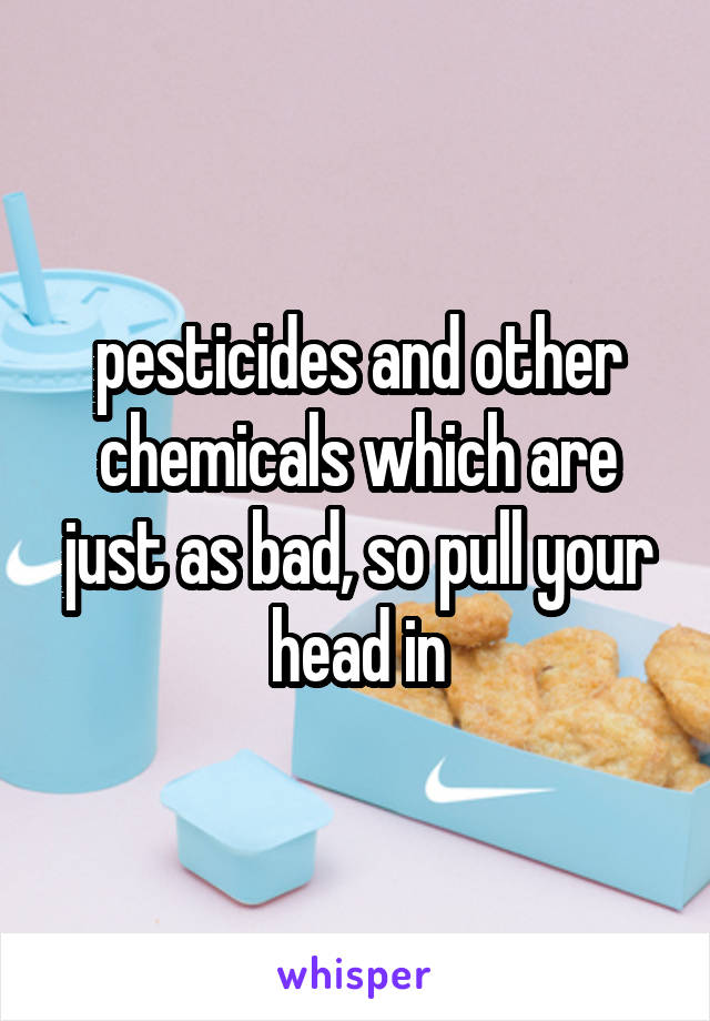 pesticides and other chemicals which are just as bad, so pull your head in