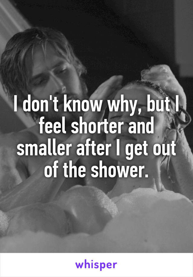 I don't know why, but I feel shorter and smaller after I get out of the shower.