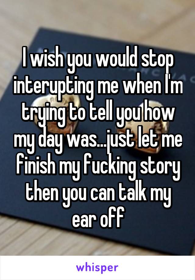 I wish you would stop interupting me when I'm trying to tell you how my day was...just let me finish my fucking story then you can talk my ear off